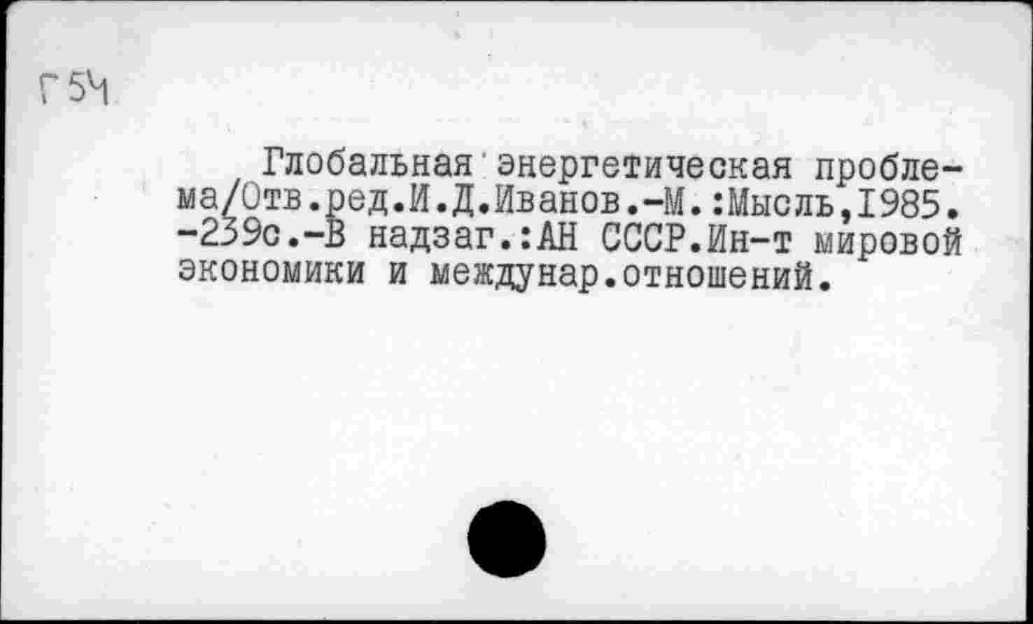 ﻿Глобальная энергетическая пробле-ма/Отв.ред.И.Д.Иванов.-М.:Мысль,1985. -239с.-В надзаг.:АН СССР.Ин-т мировой экономики и междунар.отношений.